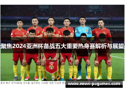 聚焦2024亚洲杯备战五大重要热身赛解析与展望