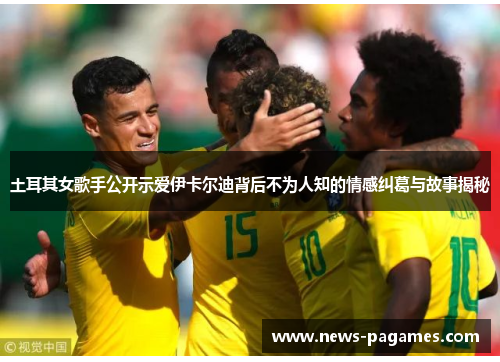 土耳其女歌手公开示爱伊卡尔迪背后不为人知的情感纠葛与故事揭秘