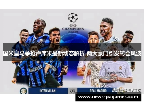 国米皇马争抢卢库米最新动态解析 两大豪门引发转会风波