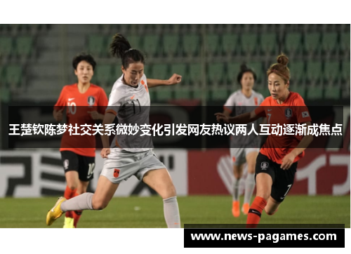 王楚钦陈梦社交关系微妙变化引发网友热议两人互动逐渐成焦点