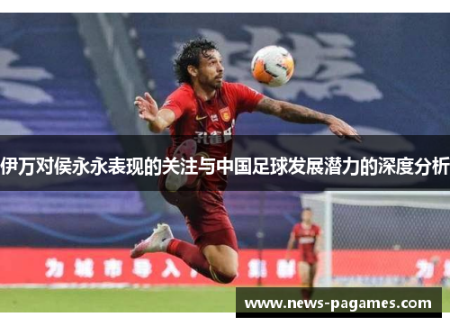 伊万对侯永永表现的关注与中国足球发展潜力的深度分析