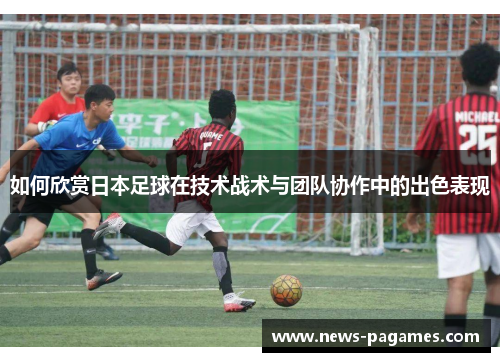 如何欣赏日本足球在技术战术与团队协作中的出色表现