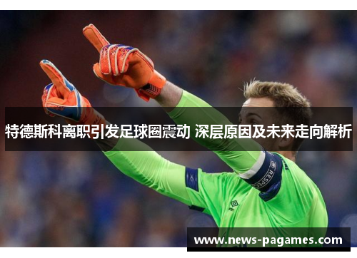 特德斯科离职引发足球圈震动 深层原因及未来走向解析