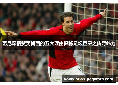 范尼深情赞美梅西的五大理由揭秘足坛巨星之传奇魅力