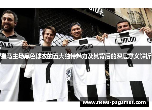皇马主场黑色球衣的五大独特魅力及其背后的深层意义解析
