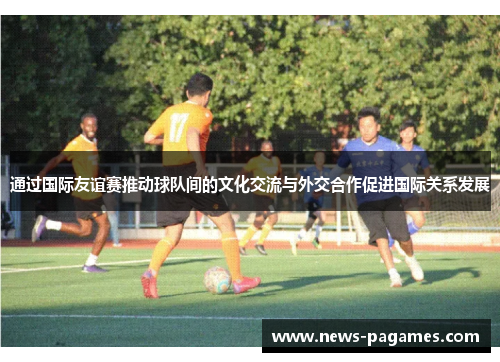 通过国际友谊赛推动球队间的文化交流与外交合作促进国际关系发展