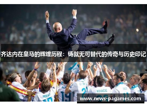 齐达内在皇马的辉煌历程：铸就无可替代的传奇与历史印记