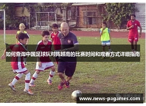 如何查询中国足球队对阵越南的比赛时间和观看方式详细指南