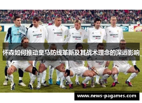 怀森如何推动皇马防线革新及其战术理念的深远影响