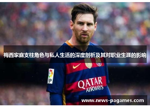 梅西家庭支柱角色与私人生活的深度剖析及其对职业生涯的影响