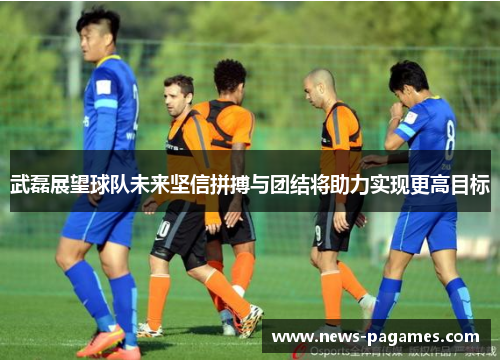 武磊展望球队未来坚信拼搏与团结将助力实现更高目标
