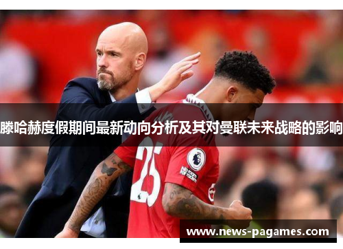 滕哈赫度假期间最新动向分析及其对曼联未来战略的影响