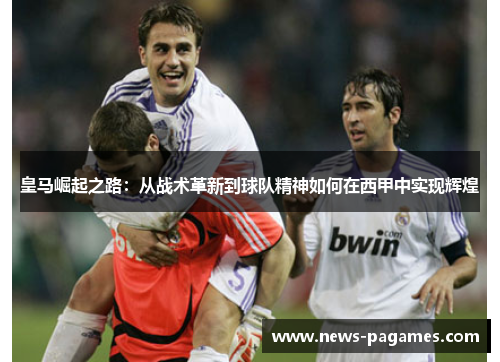 皇马崛起之路：从战术革新到球队精神如何在西甲中实现辉煌