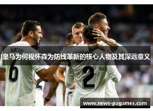 皇马为何视怀森为防线革新的核心人物及其深远意义