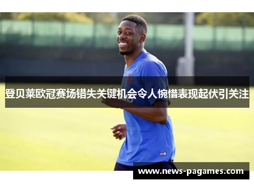 登贝莱欧冠赛场错失关键机会令人惋惜表现起伏引关注 登贝莱欧冠赛场错失关键机会令人惋惜表现起伏引关注