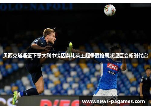 贝西克塔斯签下意大利中锋因莫比莱土超争冠格局或迎巨变新时代启