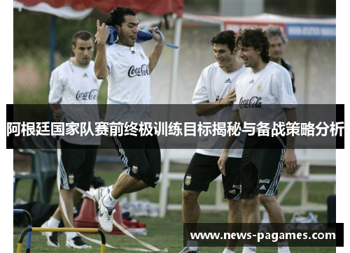 阿根廷国家队赛前终极训练目标揭秘与备战策略分析