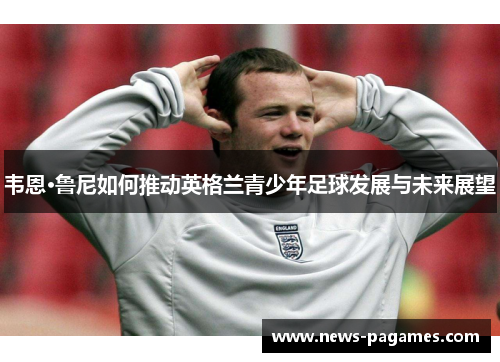韦恩·鲁尼如何推动英格兰青少年足球发展与未来展望
