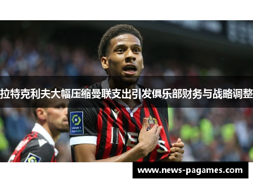 拉特克利夫大幅压缩曼联支出引发俱乐部财务与战略调整 拉特克利夫大幅压缩曼联支出引发俱乐部财务与战略调整